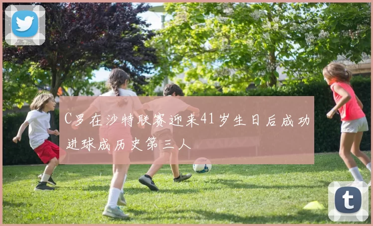 C罗在沙特联赛迎来41岁生日后成功进球成历史第三人