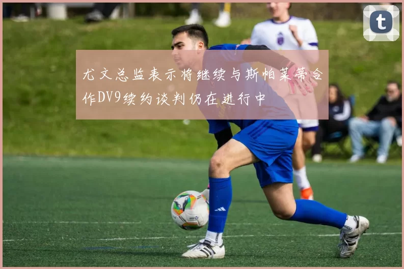 尤文总监表示将继续与斯帕莱蒂合作DV9续约谈判仍在进行中