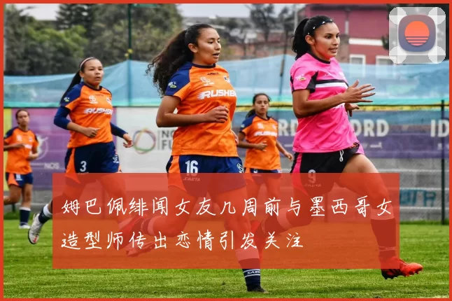 姆巴佩绯闻女友几周前与墨西哥女造型师传出恋情引发关注