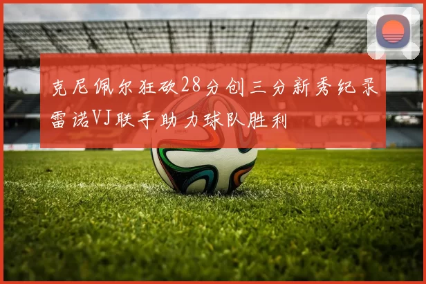 克尼佩尔狂砍28分创三分新秀纪录雷诺VJ联手助力球队胜利