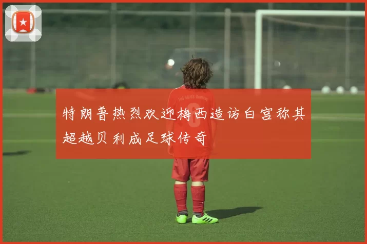 特朗普热烈欢迎梅西造访白宫称其超越贝利成足球传奇