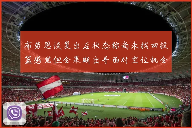 布劳恩谈复出后状态称尚未找回投篮感觉但会果断出手面对空位机会