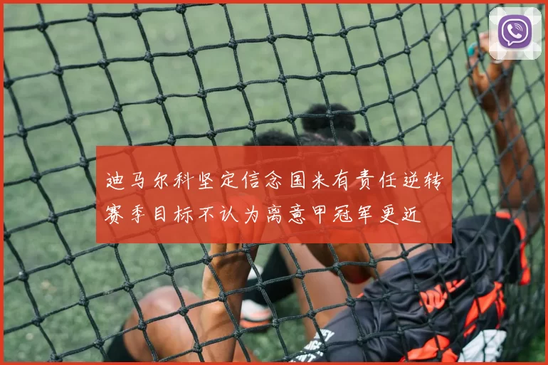 迪马尔科坚定信念国米有责任逆转赛季目标不认为离意甲冠军更近
