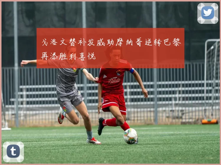 戈洛文替补发威助摩纳哥逆转巴黎再添胜利喜悦