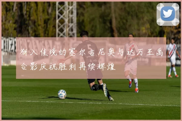 渐入佳境的塞尔吉尼奥与达万王禹合影庆祝胜利再续辉煌