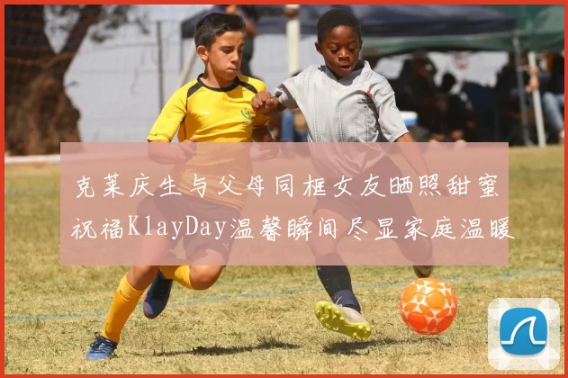 克莱庆生与父母同框女友晒照甜蜜祝福KlayDay温馨瞬间尽显家庭温暖