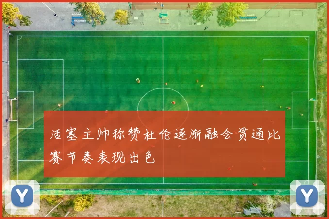 活塞主帅称赞杜伦逐渐融会贯通比赛节奏表现出色
