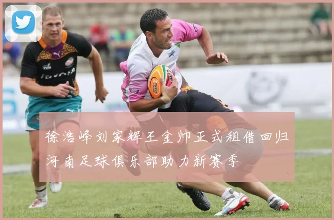 徐浩峰刘家辉王金帅正式租借回归河南足球俱乐部助力新赛季