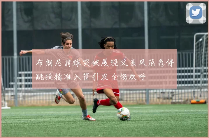 布朗尼持球突破展现父亲风范急停跳投精准入筐引发全场欢呼
