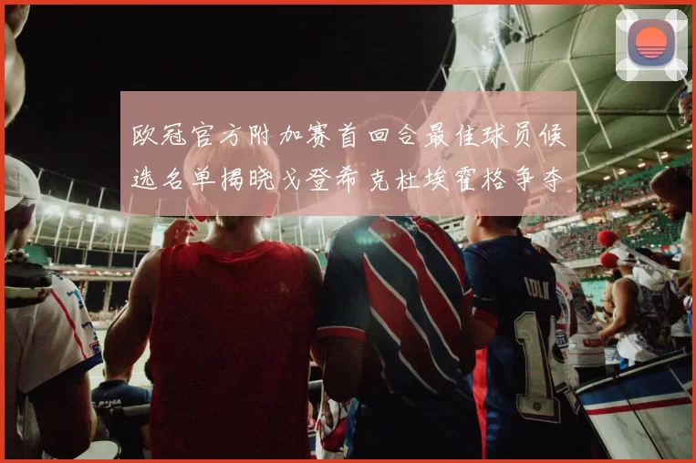 欧冠官方附加赛首回合最佳球员候选名单揭晓戈登希克杜埃霍格争夺荣誉