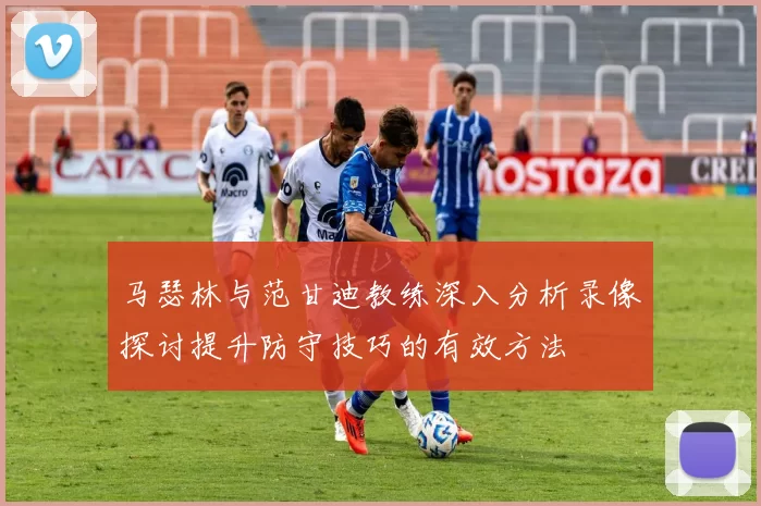 马瑟林与范甘迪教练深入分析录像探讨提升防守技巧的有效方法