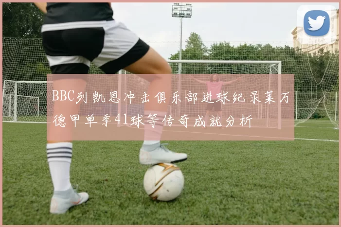 BBC列凯恩冲击俱乐部进球纪录莱万德甲单季41球等传奇成就分析