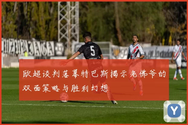 欧超谈判落幕特巴斯揭示老佛爷的双面策略与胜利幻想