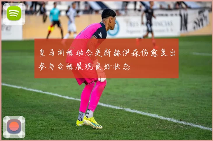 皇马训练动态更新赫伊森伤愈复出参与合练展现良好状态