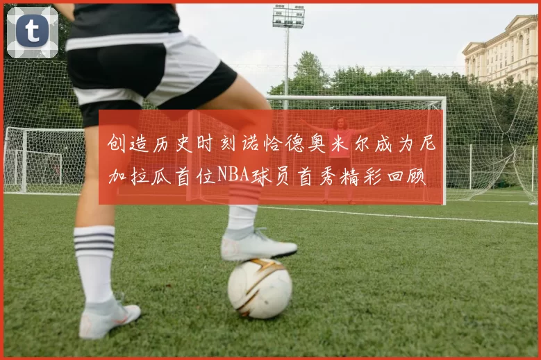 创造历史时刻诺恰德奥米尔成为尼加拉瓜首位NBA球员首秀精彩回顾