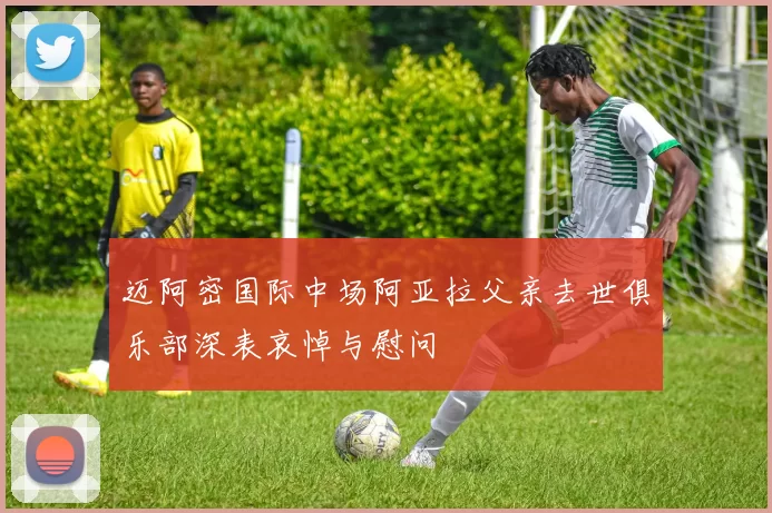 迈阿密国际中场阿亚拉父亲去世俱乐部深表哀悼与慰问