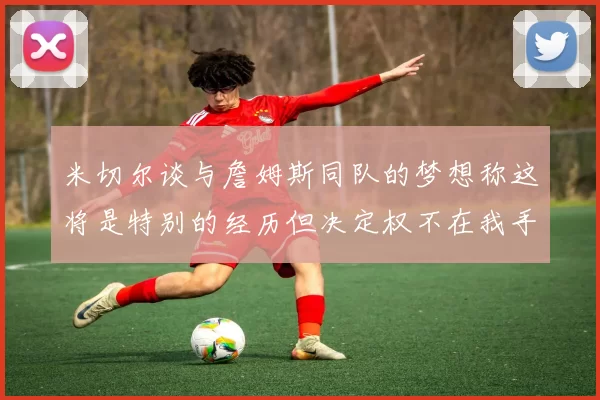 米切尔谈与詹姆斯同队的梦想称这将是特别的经历但决定权不在我手中