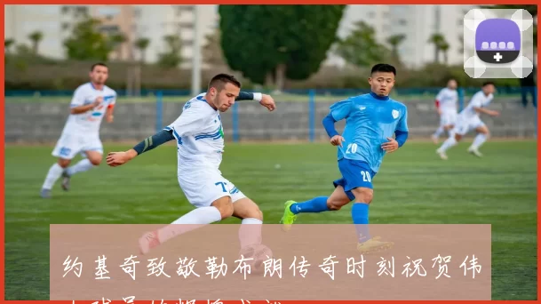 约基奇致敬勒布朗传奇时刻祝贺伟大球员的辉煌成就