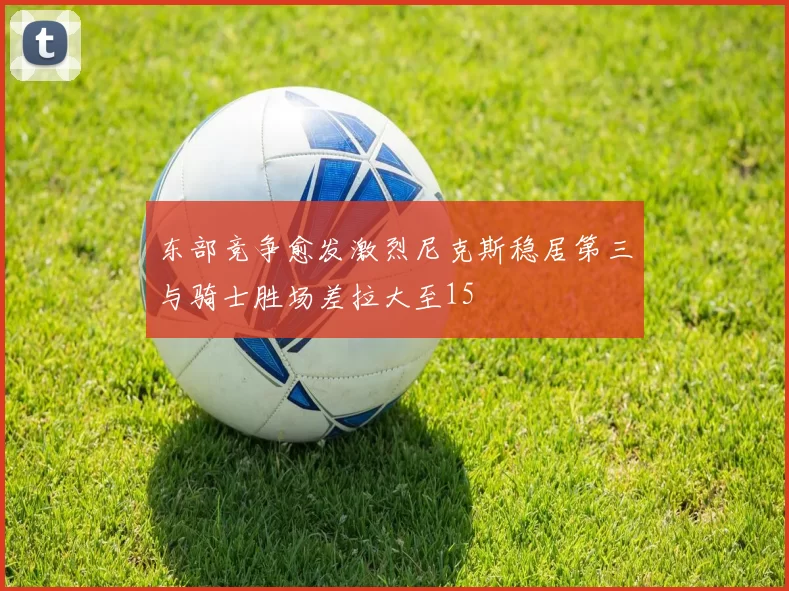 东部竞争愈发激烈尼克斯稳居第三与骑士胜场差拉大至15