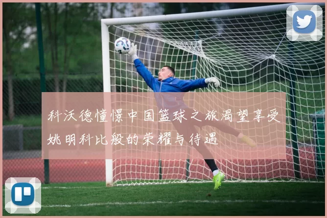 科沃德憧憬中国篮球之旅渴望享受姚明科比般的荣耀与待遇