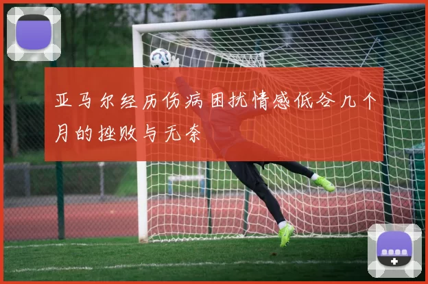 亚马尔经历伤病困扰情感低谷几个月的挫败与无奈