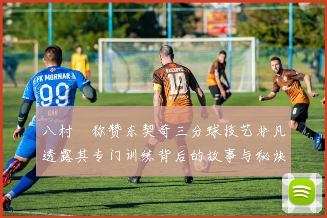 八村塁称赞东契奇三分球技艺非凡透露其专门训练背后的故事与秘诀