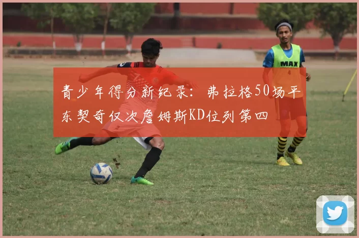 青少年得分新纪录：弗拉格50场平东契奇仅次詹姆斯KD位列第四