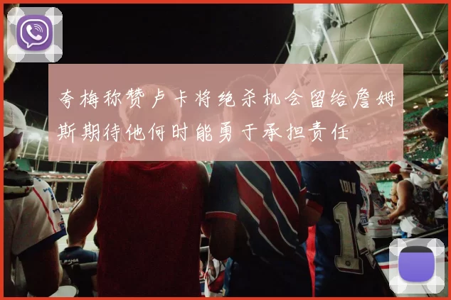 夸梅称赞卢卡将绝杀机会留给詹姆斯期待他何时能勇于承担责任