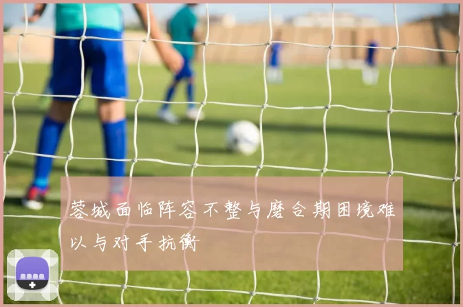 蓉城面临阵容不整与磨合期困境难以与对手抗衡
