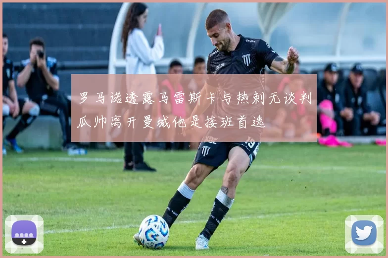 罗马诺透露马雷斯卡与热刺无谈判瓜帅离开曼城他是接班首选