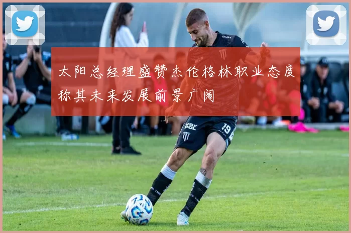 太阳总经理盛赞杰伦格林职业态度称其未来发展前景广阔
