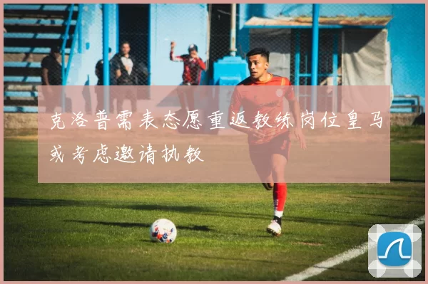 克洛普需表态愿重返教练岗位皇马或考虑邀请执教