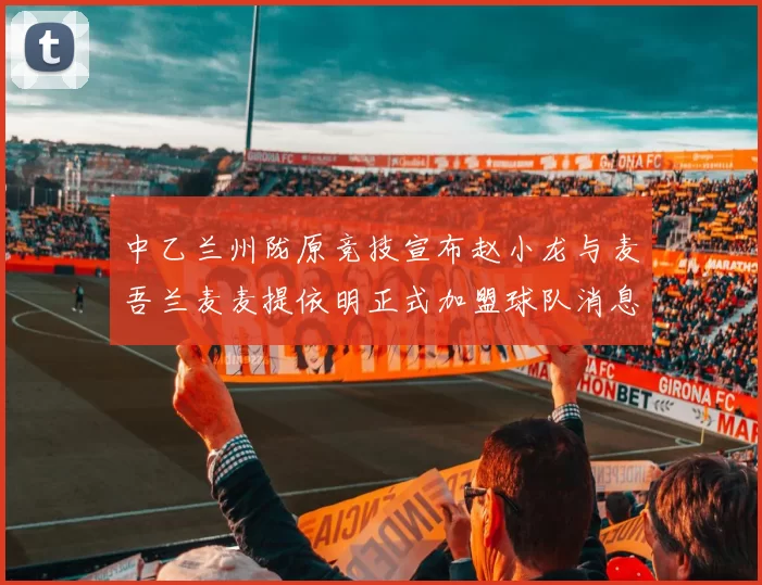 中乙兰州陇原竞技宣布赵小龙与麦吾兰麦麦提依明正式加盟球队消息