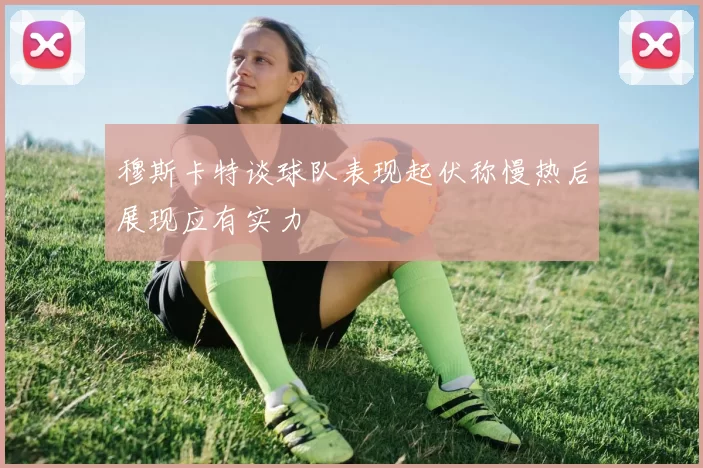 穆斯卡特谈球队表现起伏称慢热后展现应有实力